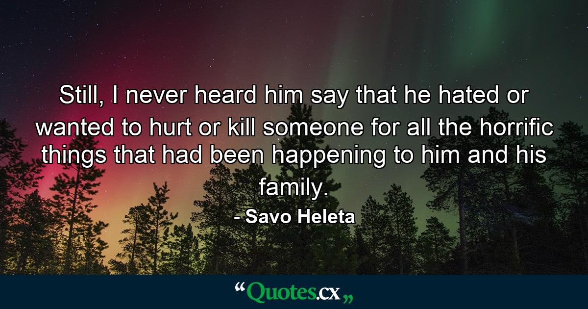 Still, I never heard him say that he hated or wanted to hurt or kill someone for all the horrific things that had been happening to him and his family. - Quote by Savo Heleta