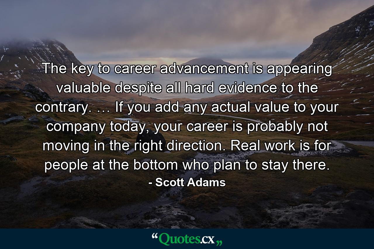 The key to career advancement is appearing valuable despite all hard evidence to the contrary. … If you add any actual value to your company today, your career is probably not moving in the right direction. Real work is for people at the bottom who plan to stay there. - Quote by Scott Adams