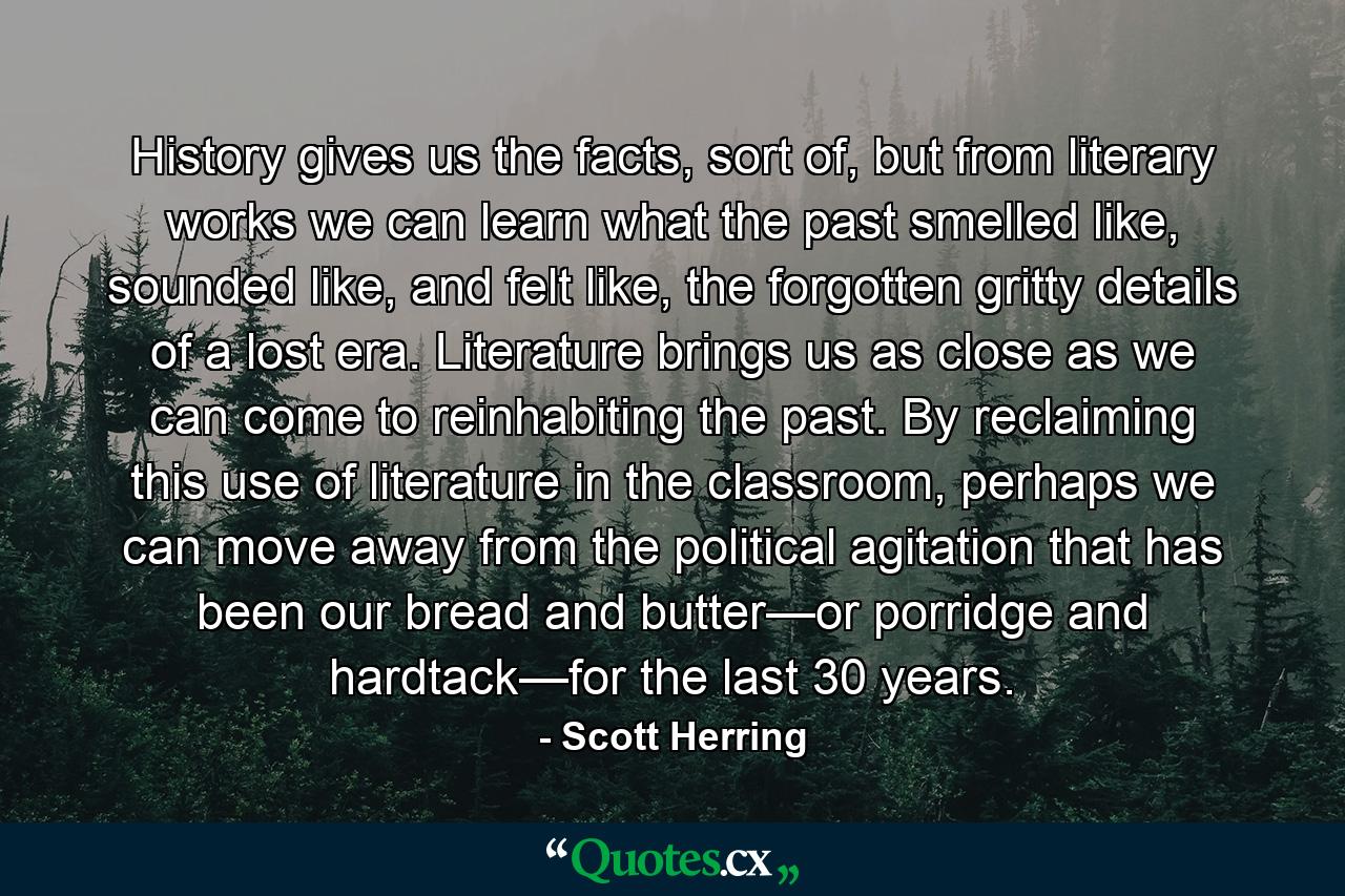 History gives us the facts, sort of, but from literary works we can learn what the past smelled like, sounded like, and felt like, the forgotten gritty details of a lost era. Literature brings us as close as we can come to reinhabiting the past. By reclaiming this use of literature in the classroom, perhaps we can move away from the political agitation that has been our bread and butter—or porridge and hardtack—for the last 30 years. - Quote by Scott Herring