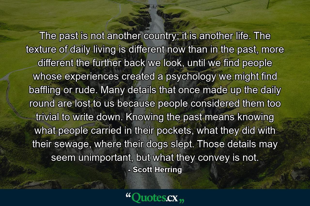 The past is not another country; it is another life. The texture of daily living is different now than in the past, more different the further back we look, until we find people whose experiences created a psychology we might find baffling or rude. Many details that once made up the daily round are lost to us because people considered them too trivial to write down. Knowing the past means knowing what people carried in their pockets, what they did with their sewage, where their dogs slept. Those details may seem unimportant, but what they convey is not. - Quote by Scott Herring