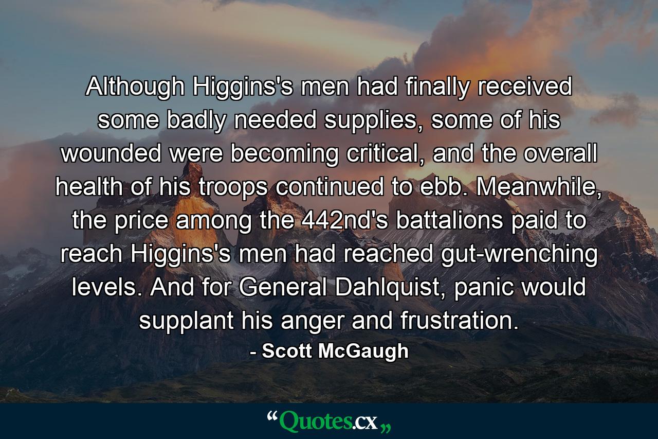 Although Higgins's men had finally received some badly needed supplies, some of his wounded were becoming critical, and the overall health of his troops continued to ebb. Meanwhile, the price among the 442nd's battalions paid to reach Higgins's men had reached gut-wrenching levels. And for General Dahlquist, panic would supplant his anger and frustration. - Quote by Scott McGaugh