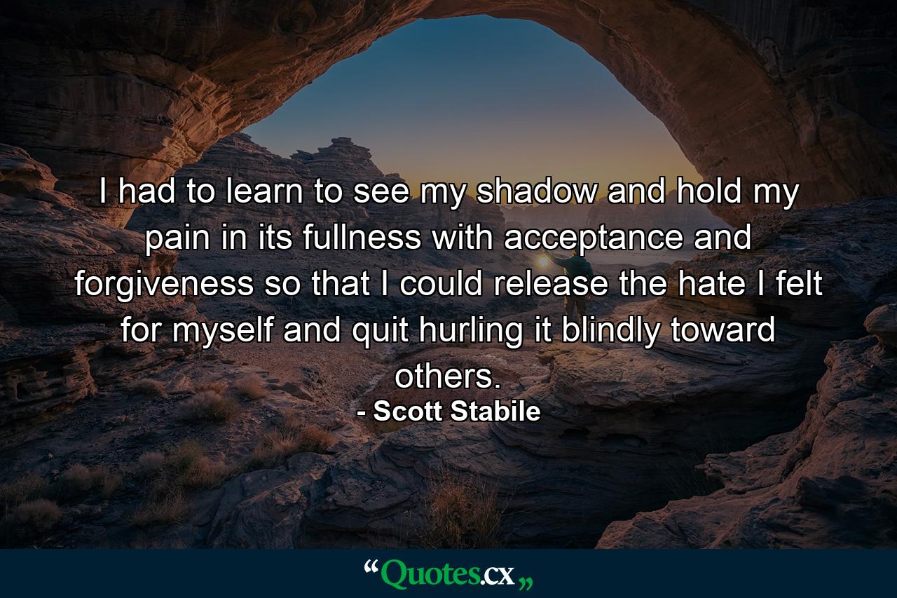 I had to learn to see my shadow and hold my pain in its fullness with acceptance and forgiveness so that I could release the hate I felt for myself and quit hurling it blindly toward others. - Quote by Scott Stabile