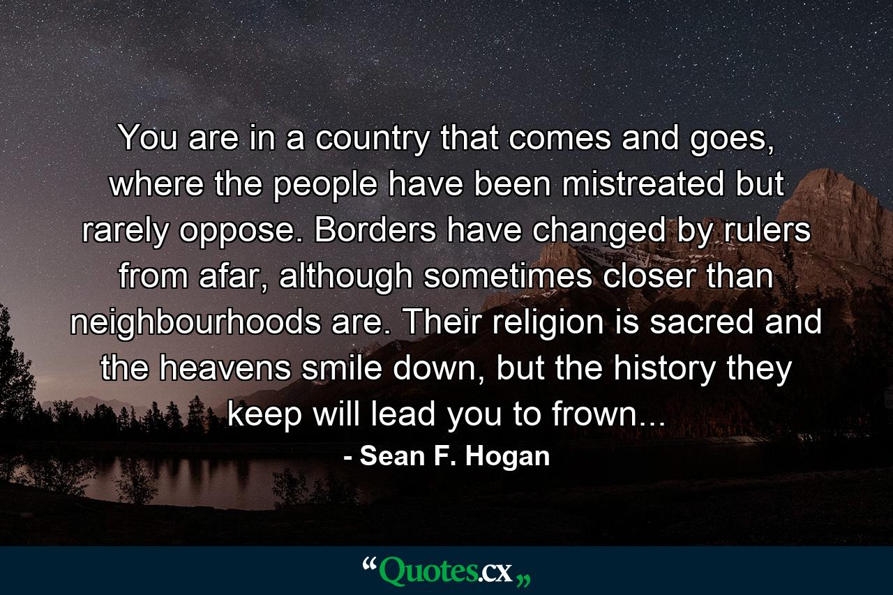 You are in a country that comes and goes, where the people have been mistreated but rarely oppose. Borders have changed by rulers from afar, although sometimes closer than neighbourhoods are. Their religion is sacred and the heavens smile down, but the history they keep will lead you to frown... - Quote by Sean F. Hogan