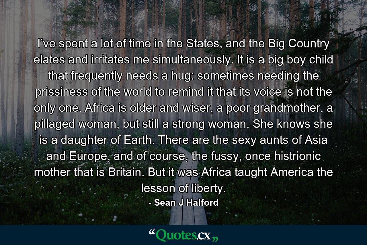 I’ve spent a lot of time in the States, and the Big Country elates and irritates me simultaneously. It is a big boy child that frequently needs a hug: sometimes needing the prissiness of the world to remind it that its voice is not the only one. Africa is older and wiser, a poor grandmother, a pillaged woman, but still a strong woman. She knows she is a daughter of Earth. There are the sexy aunts of Asia and Europe, and of course, the fussy, once histrionic mother that is Britain. But it was Africa taught America the lesson of liberty. - Quote by Sean J Halford