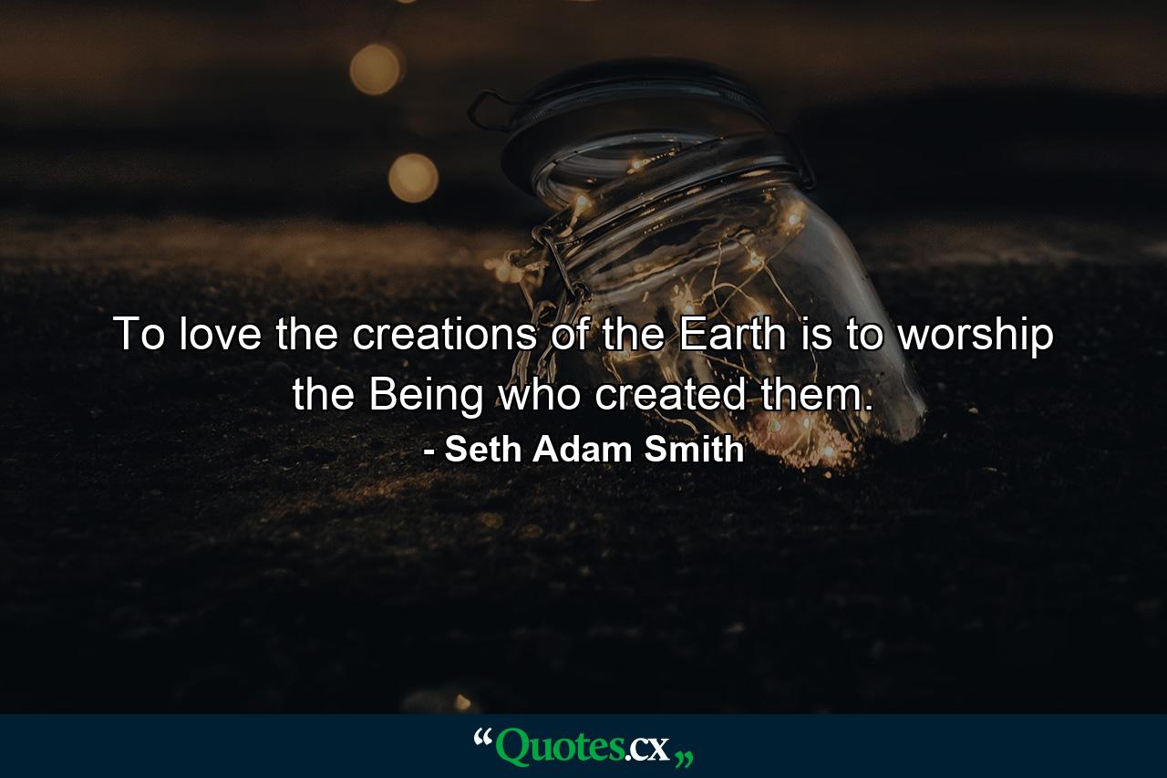 To love the creations of the Earth is to worship the Being who created them. - Quote by Seth Adam Smith