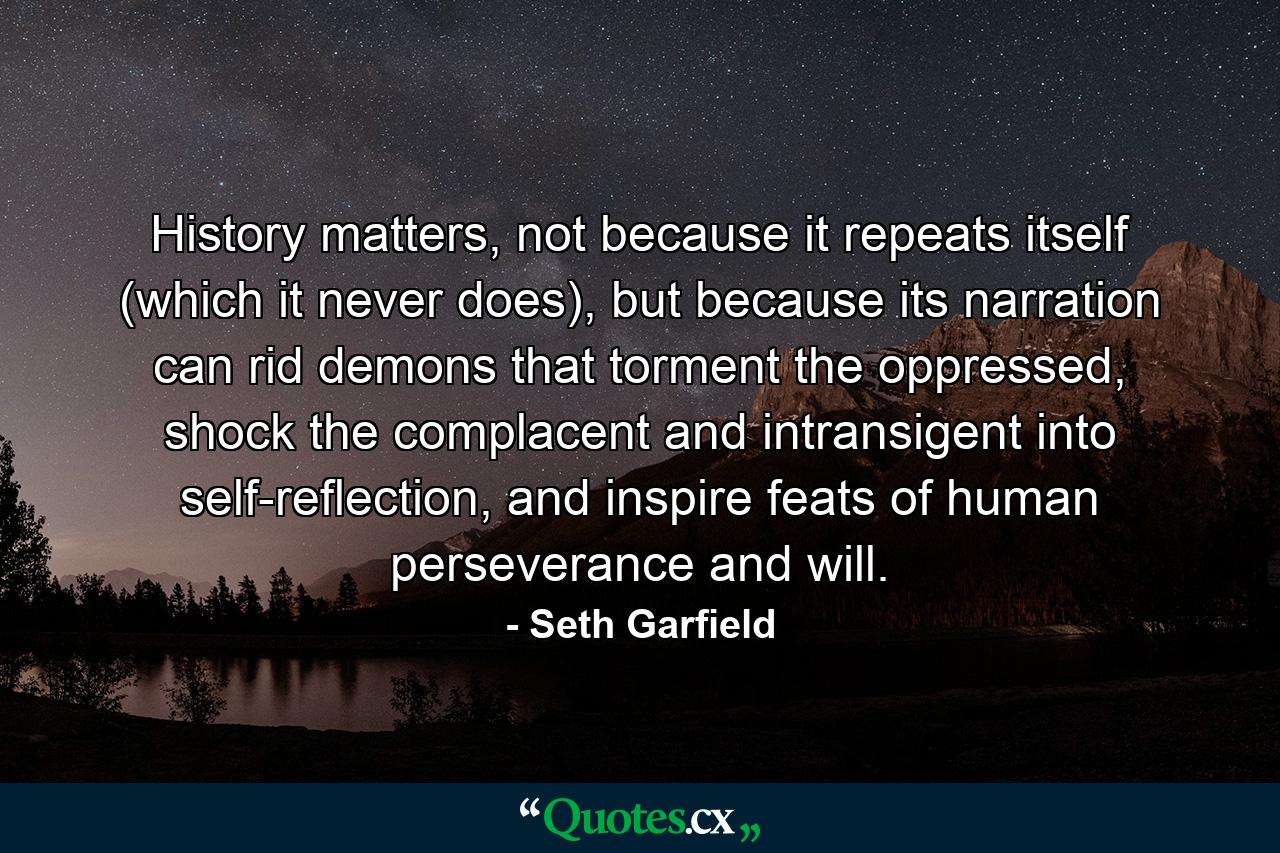 History matters, not because it repeats itself (which it never does), but because its narration can rid demons that torment the oppressed, shock the complacent and intransigent into self-reflection, and inspire feats of human perseverance and will. - Quote by Seth Garfield