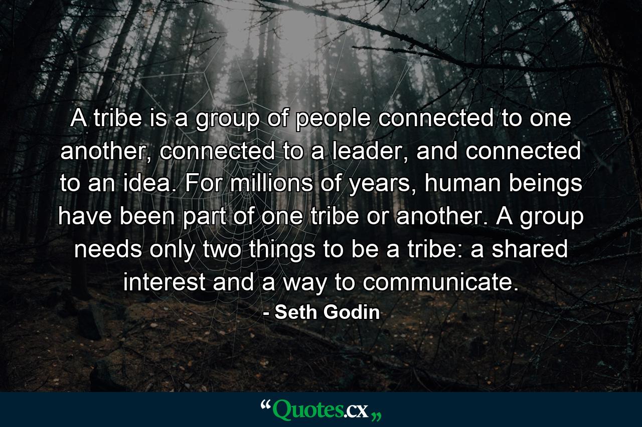 A tribe is a group of people connected to one another, connected to a leader, and connected to an idea. For millions of years, human beings have been part of one tribe or another. A group needs only two things to be a tribe: a shared interest and a way to communicate. - Quote by Seth Godin