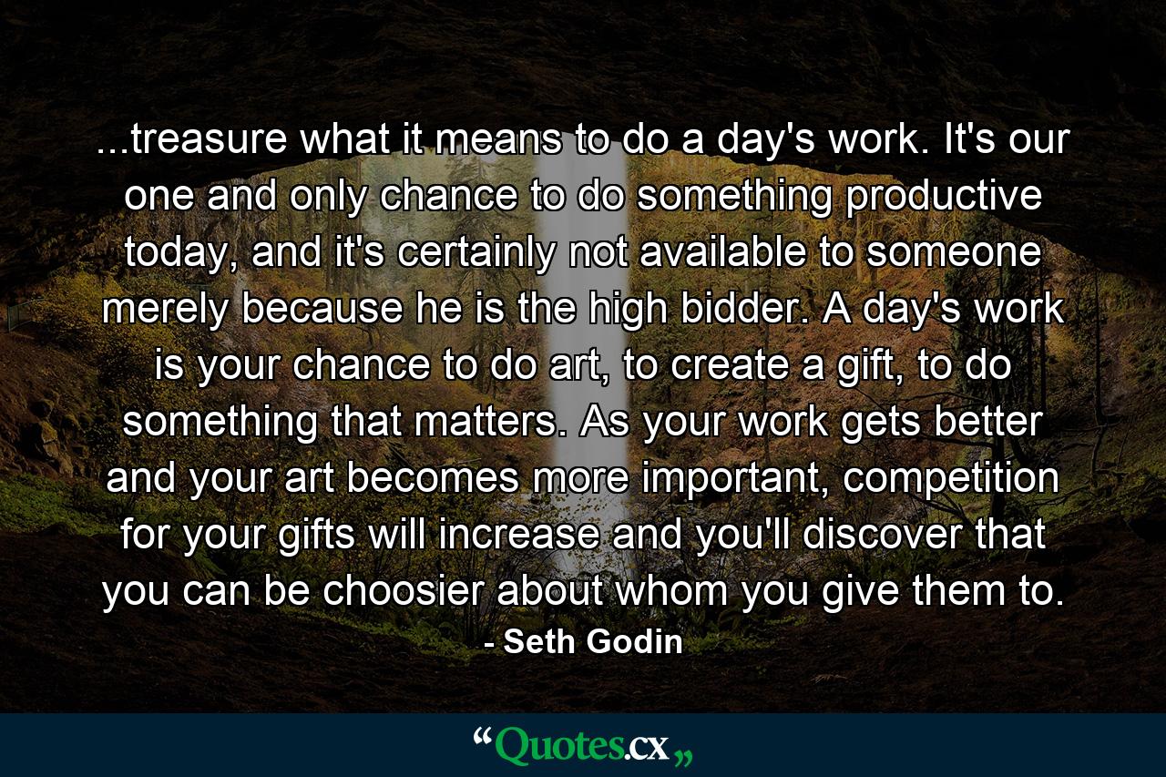 ...treasure what it means to do a day's work. It's our one and only chance to do something productive today, and it's certainly not available to someone merely because he is the high bidder. A day's work is your chance to do art, to create a gift, to do something that matters. As your work gets better and your art becomes more important, competition for your gifts will increase and you'll discover that you can be choosier about whom you give them to. - Quote by Seth Godin