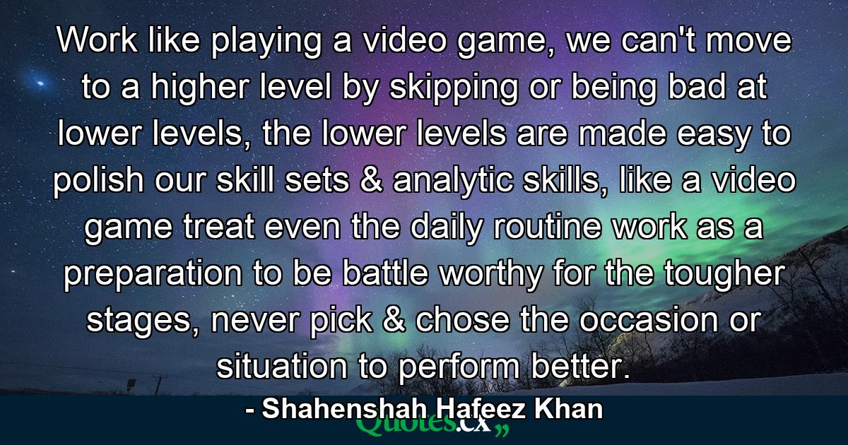 Work like playing a video game, we can't move to a higher level by skipping or being bad at lower levels, the lower levels are made easy to polish our skill sets & analytic skills, like a video game treat even the daily routine work as a preparation to be battle worthy for the tougher stages, never pick & chose the occasion or situation to perform better. - Quote by Shahenshah Hafeez Khan