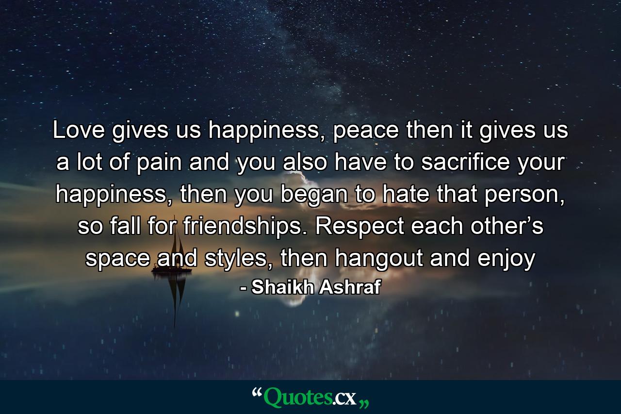 Love gives us happiness, peace then it gives us a lot of pain and you also have to sacrifice your happiness, then you began to hate that person, so fall for friendships. Respect each other’s space and styles, then hangout and enjoy - Quote by Shaikh Ashraf