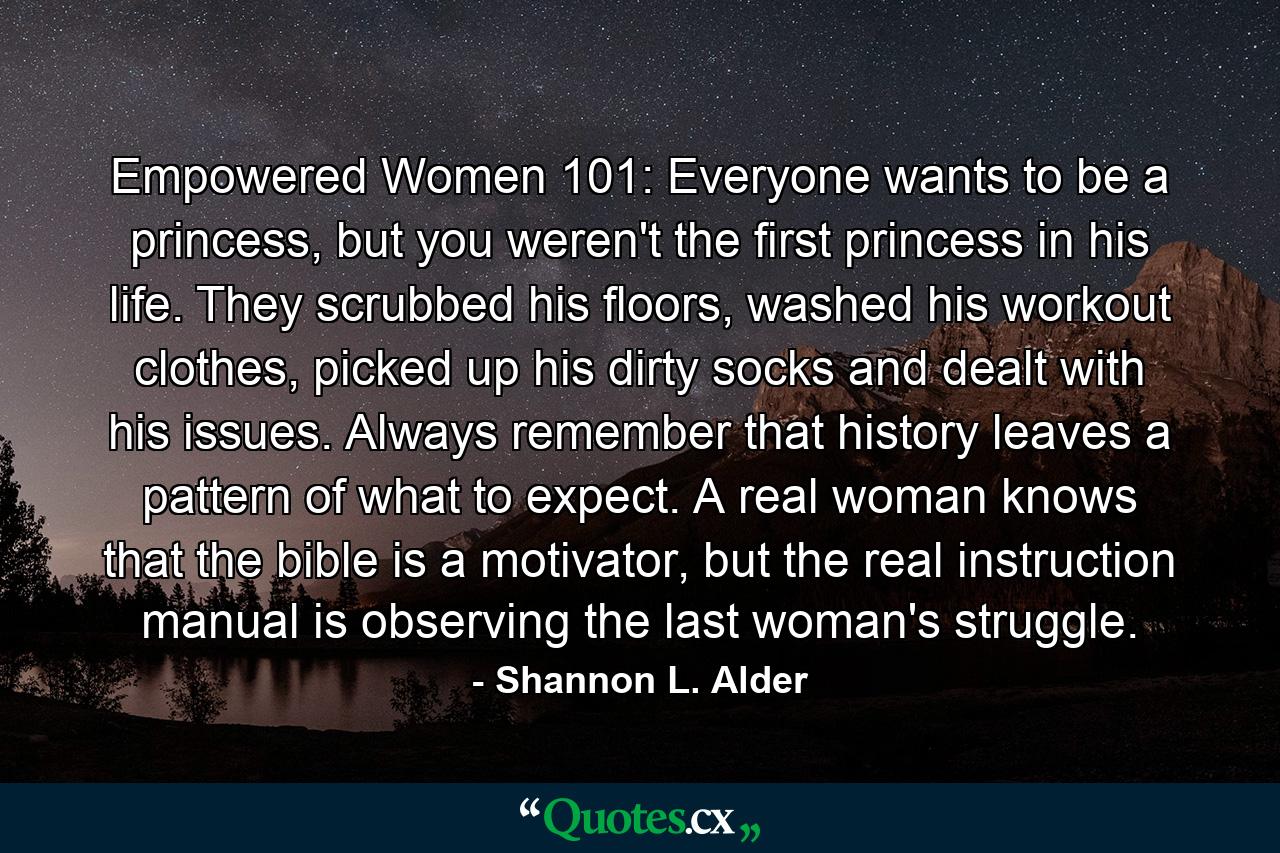 Empowered Women 101: Everyone wants to be a princess, but you weren't the first princess in his life. They scrubbed his floors, washed his workout clothes, picked up his dirty socks and dealt with his issues. Always remember that history leaves a pattern of what to expect. A real woman knows that the bible is a motivator, but the real instruction manual is observing the last woman's struggle. - Quote by Shannon L. Alder