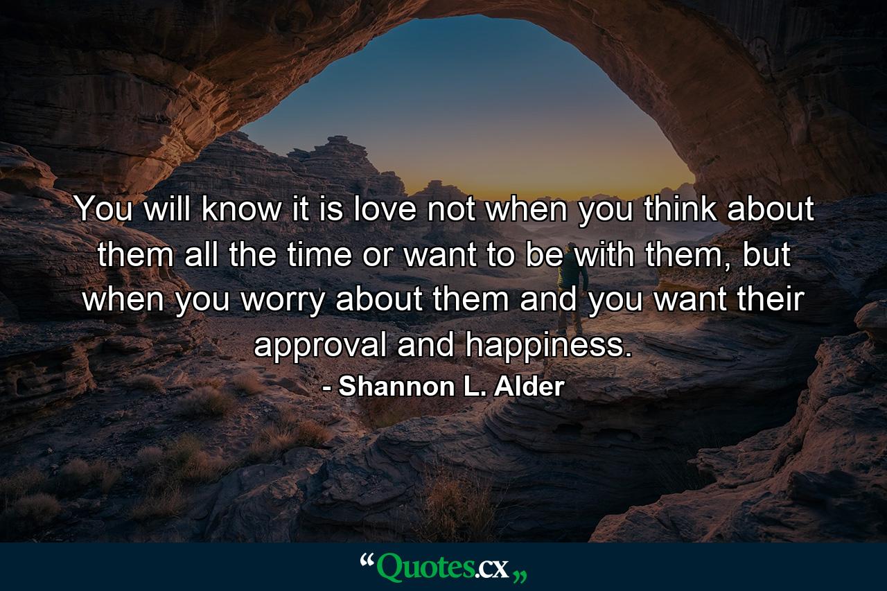 You will know it is love not when you think about them all the time or want to be with them, but when you worry about them and you want their approval and happiness. - Quote by Shannon L. Alder