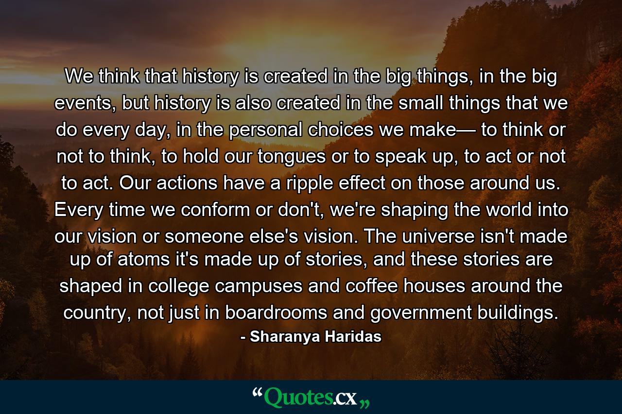 We think that history is created in the big things, in the big events, but history is also created in the small things that we do every day, in the personal choices we make— to think or not to think, to hold our tongues or to speak up, to act or not to act. Our actions have a ripple effect on those around us. Every time we conform or don't, we're shaping the world into our vision or someone else's vision. The universe isn't made up of atoms it's made up of stories, and these stories are shaped in college campuses and coffee houses around the country, not just in boardrooms and government buildings. - Quote by Sharanya Haridas