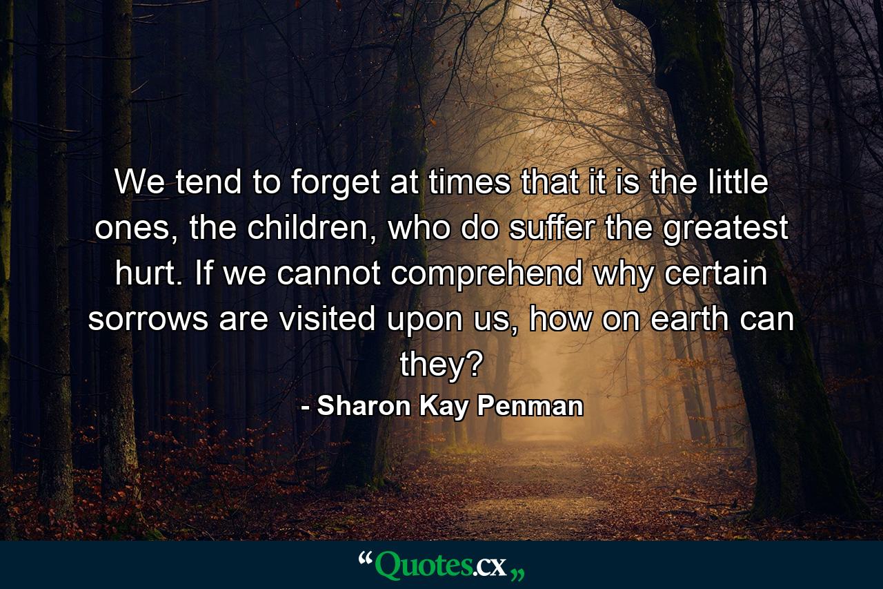 We tend to forget at times that it is the little ones, the children, who do suffer the greatest hurt. If we cannot comprehend why certain sorrows are visited upon us, how on earth can they? - Quote by Sharon Kay Penman