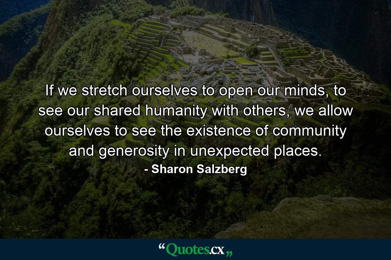 If we stretch ourselves to open our minds, to see our shared humanity with others, we allow ourselves to see the existence of community and generosity in unexpected places. - Quote by Sharon Salzberg