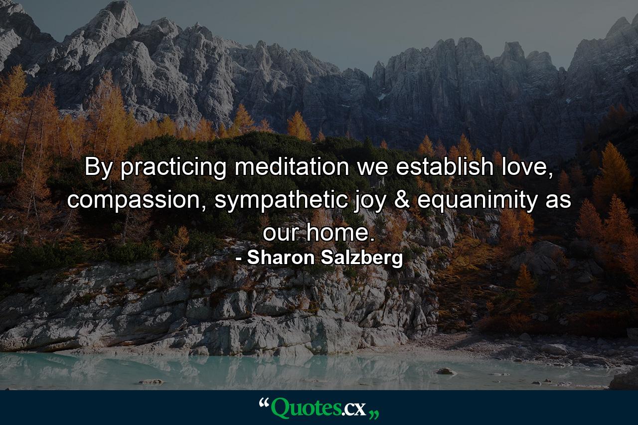 By practicing meditation we establish love, compassion, sympathetic joy & equanimity as our home. - Quote by Sharon Salzberg