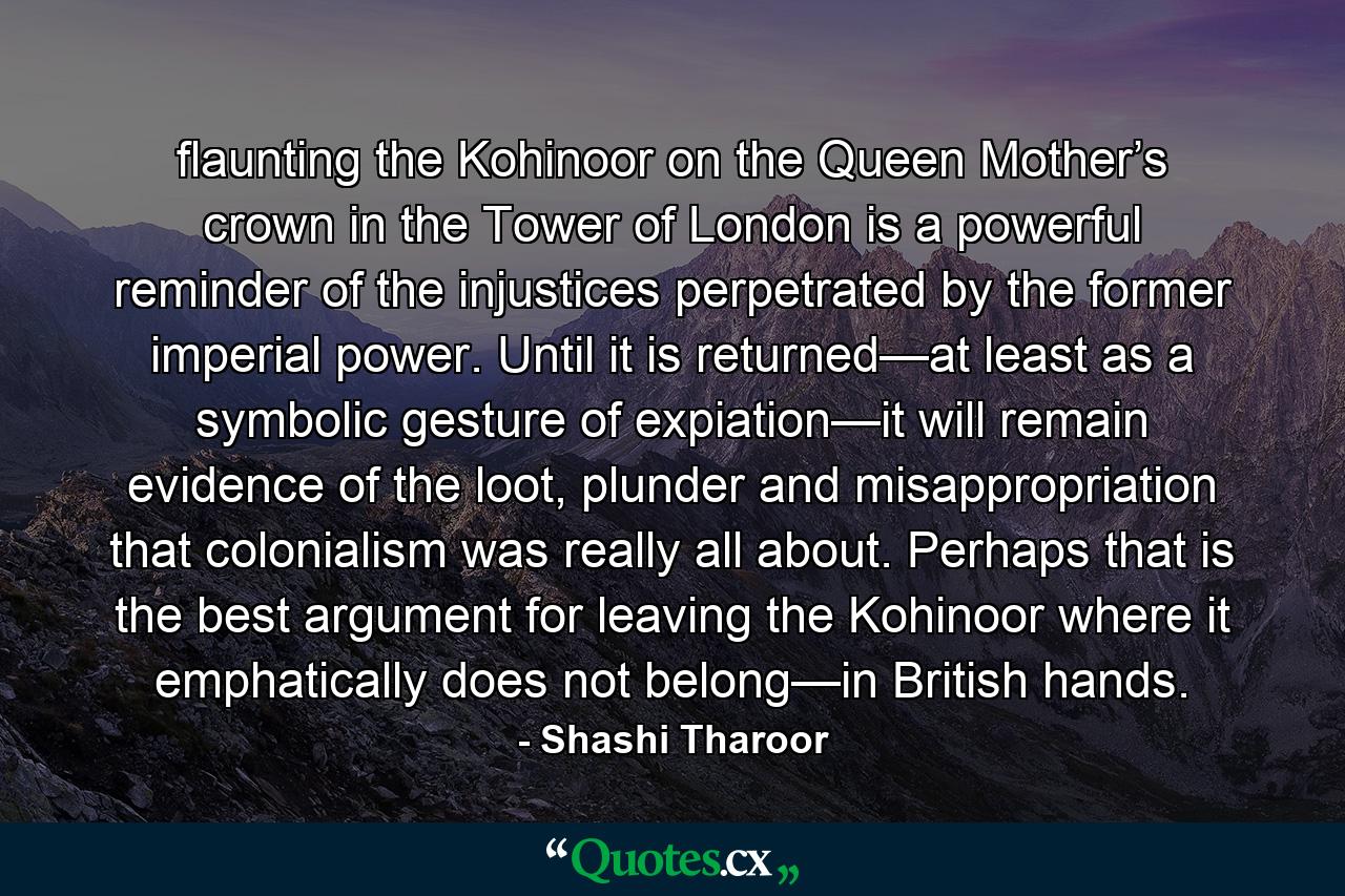 flaunting the Kohinoor on the Queen Mother’s crown in the Tower of London is a powerful reminder of the injustices perpetrated by the former imperial power. Until it is returned—at least as a symbolic gesture of expiation—it will remain evidence of the loot, plunder and misappropriation that colonialism was really all about. Perhaps that is the best argument for leaving the Kohinoor where it emphatically does not belong—in British hands. - Quote by Shashi Tharoor