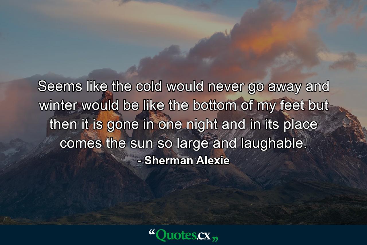 Seems like the cold would never go away and winter would be like the bottom of my feet but then it is gone in one night and in its place comes the sun so large and laughable. - Quote by Sherman Alexie