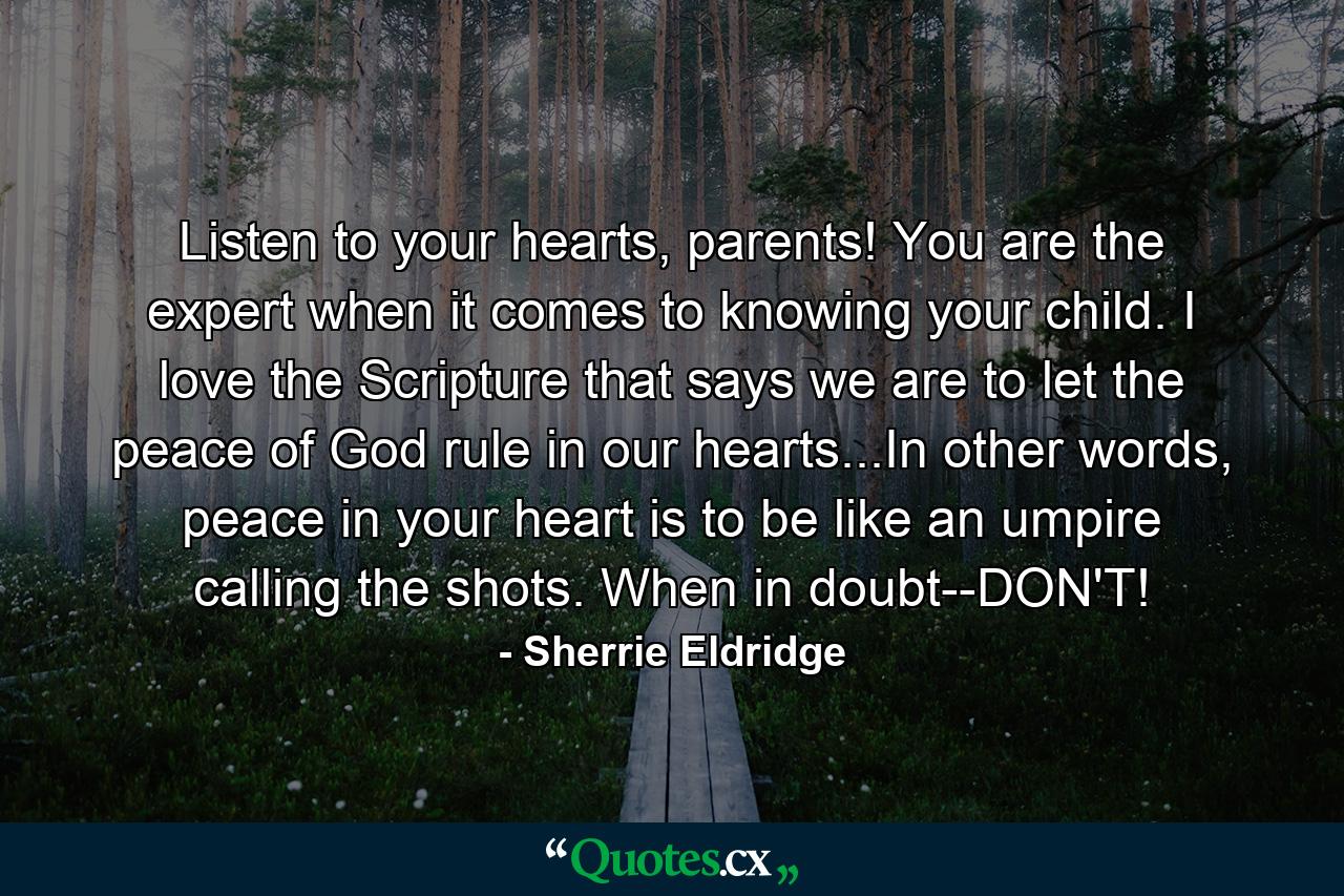 Listen to your hearts, parents! You are the expert when it comes to knowing your child. I love the Scripture that says we are to let the peace of God rule in our hearts...In other words, peace in your heart is to be like an umpire calling the shots. When in doubt--DON'T! - Quote by Sherrie Eldridge