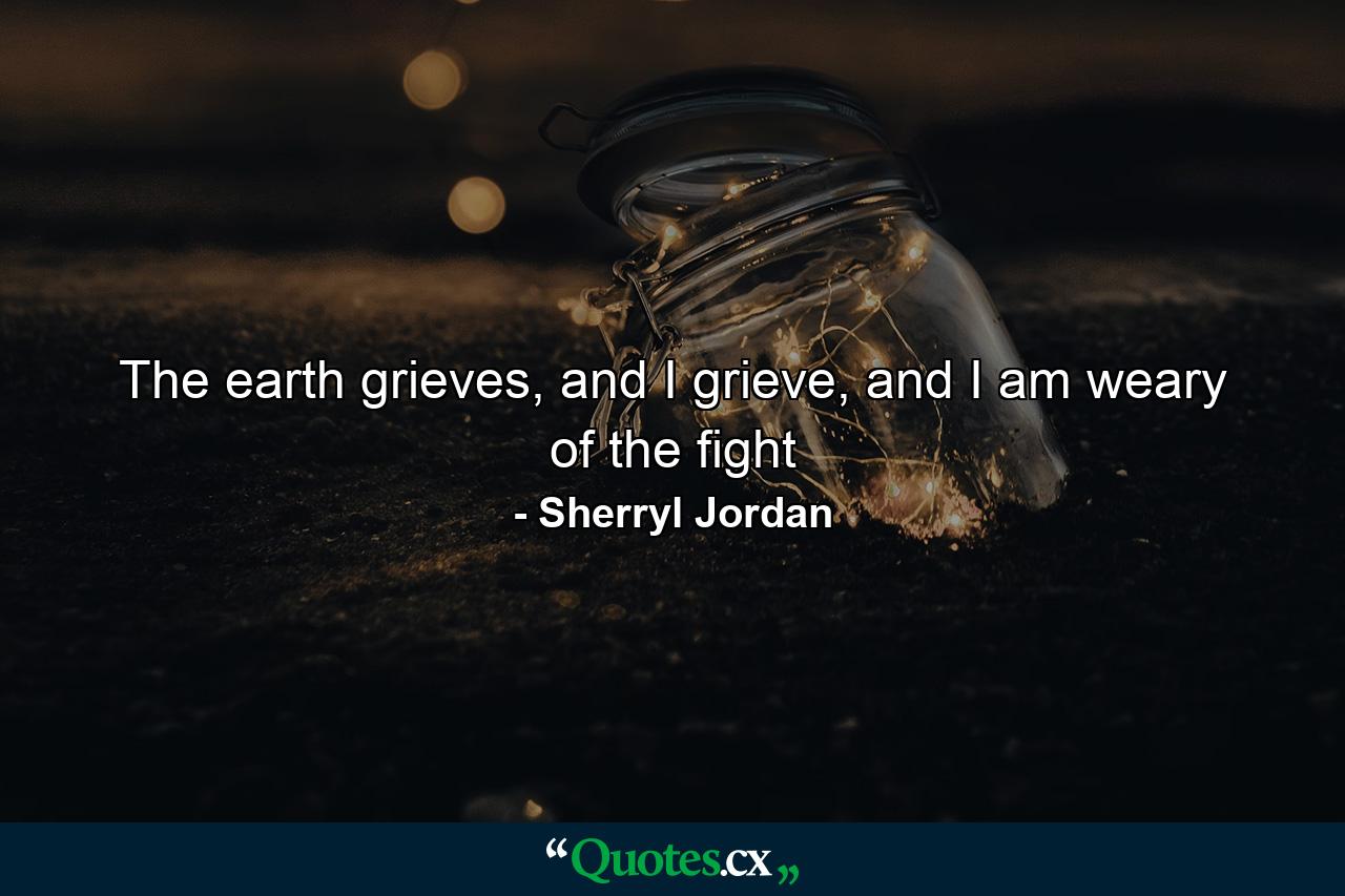 The earth grieves, and I grieve, and I am weary of the fight - Quote by Sherryl Jordan