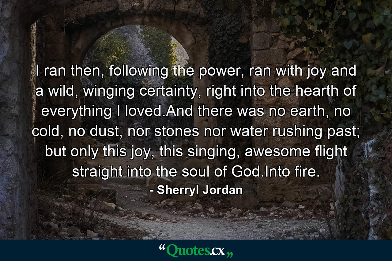 I ran then, following the power, ran with joy and a wild, winging certainty, right into the hearth of everything I loved.And there was no earth, no cold, no dust, nor stones nor water rushing past; but only this joy, this singing, awesome flight straight into the soul of God.Into fire. - Quote by Sherryl Jordan