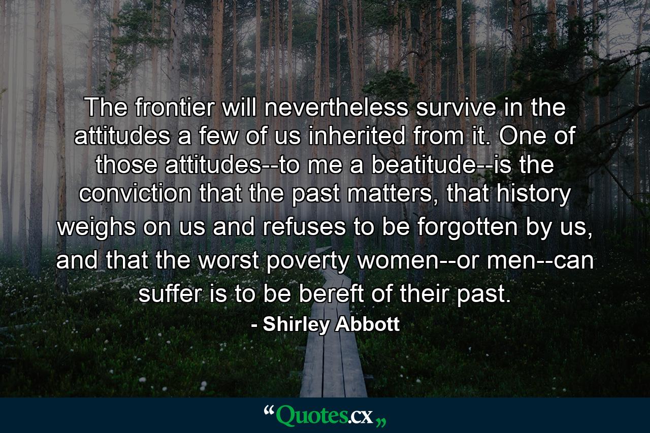 The frontier will nevertheless survive in the attitudes a few of us inherited from it. One of those attitudes--to me a beatitude--is the conviction that the past matters, that history weighs on us and refuses to be forgotten by us, and that the worst poverty women--or men--can suffer is to be bereft of their past. - Quote by Shirley Abbott