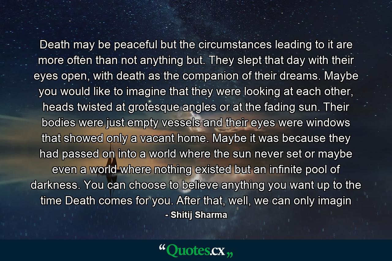 Death may be peaceful but the circumstances leading to it are more often than not anything but. They slept that day with their eyes open, with death as the companion of their dreams. Maybe you would like to imagine that they were looking at each other, heads twisted at grotesque angles or at the fading sun. Their bodies were just empty vessels and their eyes were windows that showed only a vacant home. Maybe it was because they had passed on into a world where the sun never set or maybe even a world where nothing existed but an infinite pool of darkness. You can choose to believe anything you want up to the time Death comes for you. After that, well, we can only imagin - Quote by Shitij Sharma