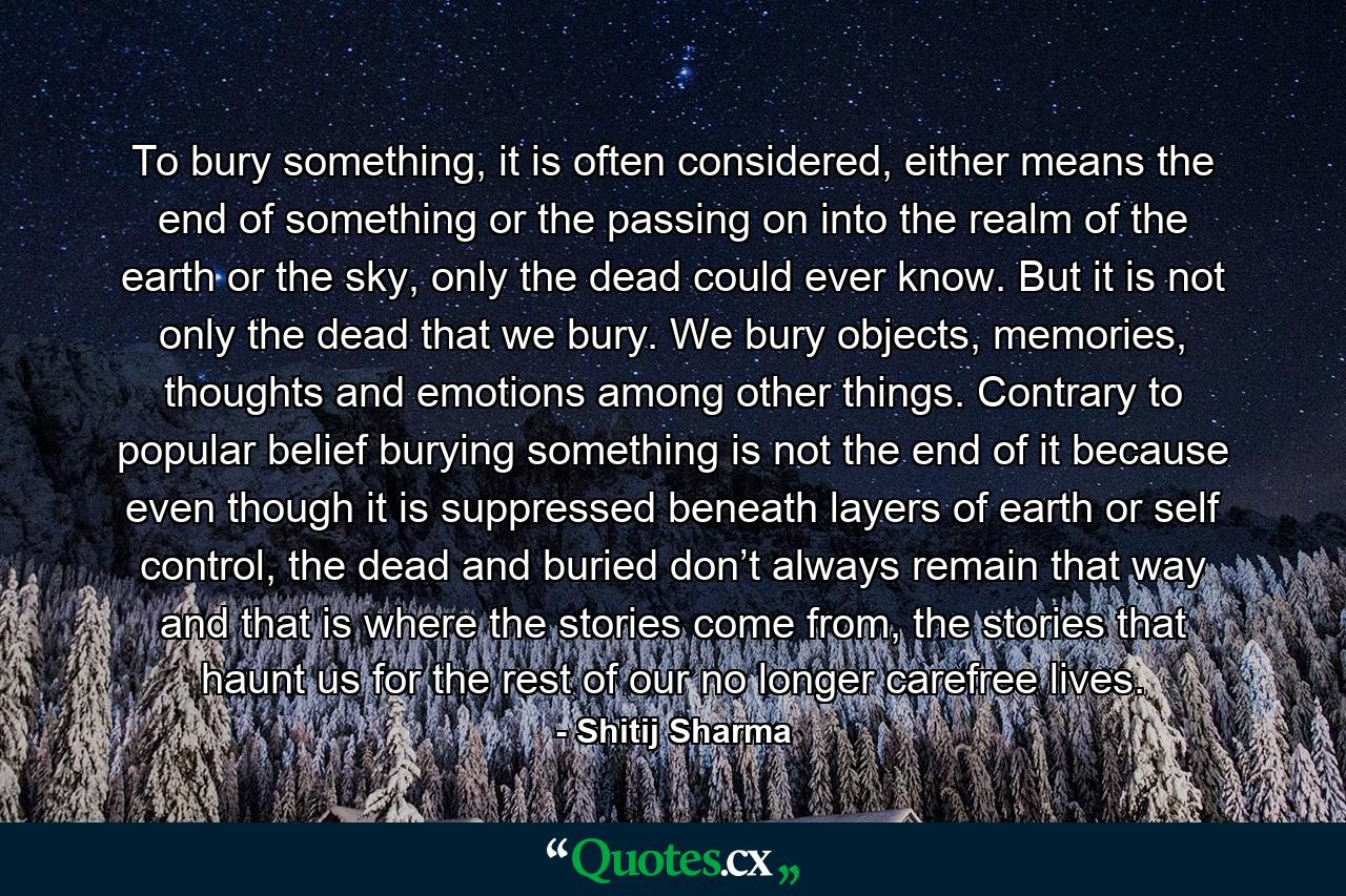 To bury something, it is often considered, either means the end of something or the passing on into the realm of the earth or the sky, only the dead could ever know. But it is not only the dead that we bury. We bury objects, memories, thoughts and emotions among other things. Contrary to popular belief burying something is not the end of it because even though it is suppressed beneath layers of earth or self control, the dead and buried don’t always remain that way and that is where the stories come from, the stories that haunt us for the rest of our no longer carefree lives. - Quote by Shitij Sharma