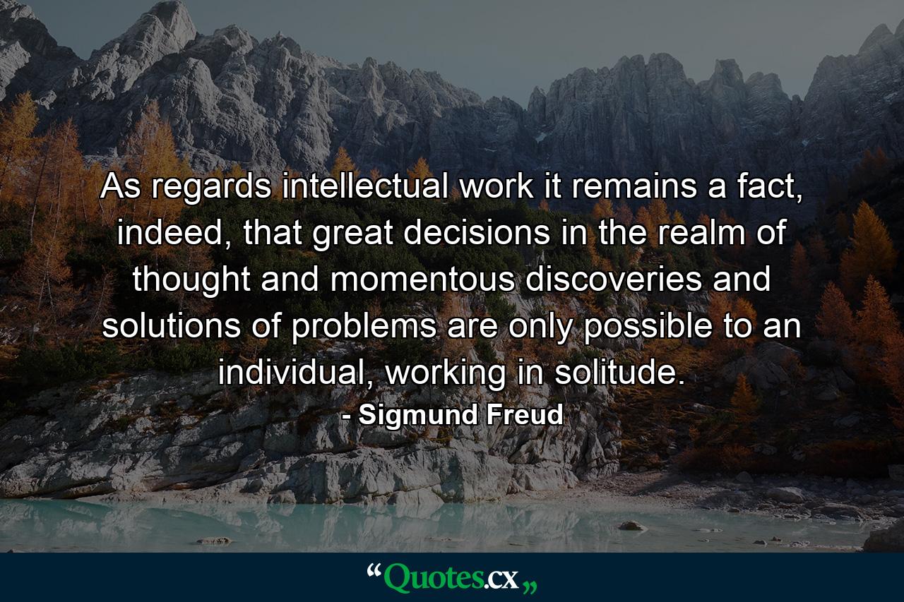 As regards intellectual work it remains a fact, indeed, that great decisions in the realm of thought and momentous discoveries and solutions of problems are only possible to an individual, working in solitude. - Quote by Sigmund Freud