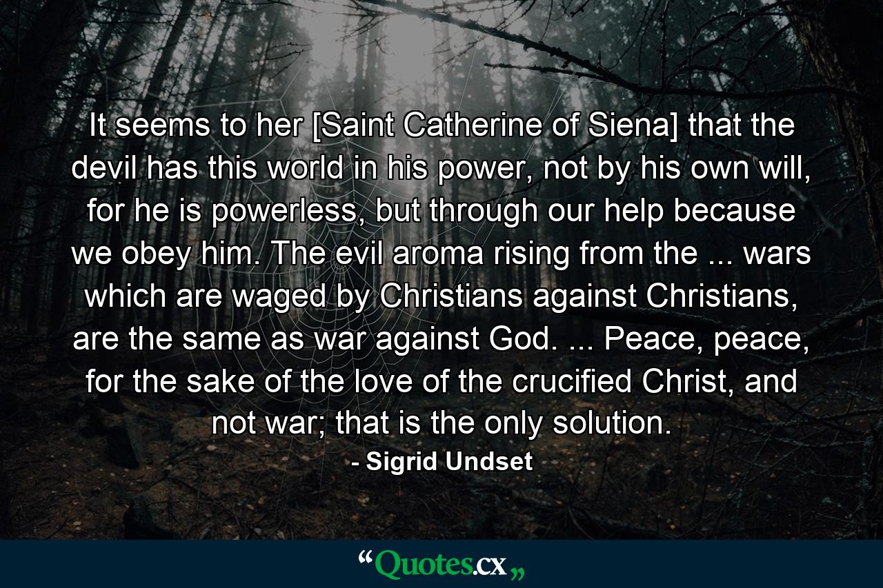 It seems to her [Saint Catherine of Siena] that the devil has this world in his power, not by his own will, for he is powerless, but through our help because we obey him. The evil aroma rising from the ... wars which are waged by Christians against Christians, are the same as war against God. ... Peace, peace, for the sake of the love of the crucified Christ, and not war; that is the only solution. - Quote by Sigrid Undset