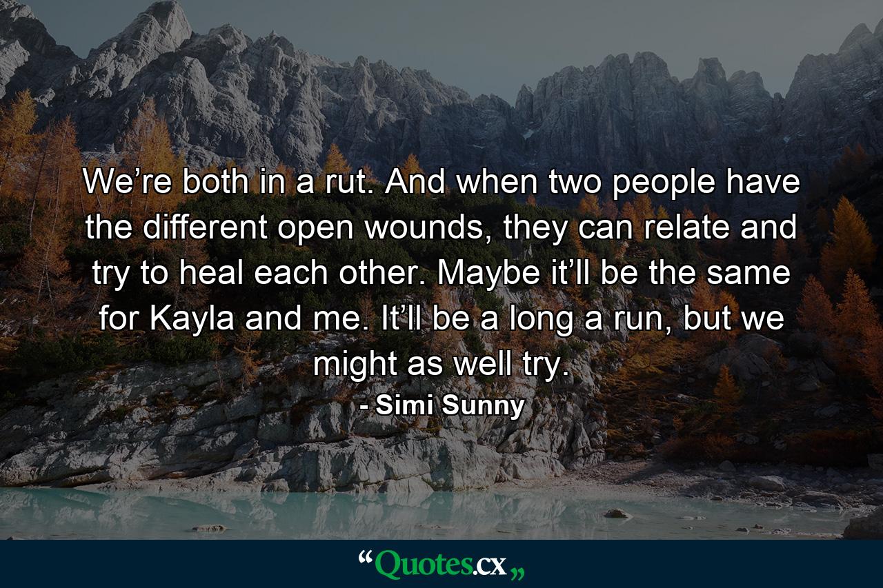 We’re both in a rut. And when two people have the different open wounds, they can relate and try to heal each other. Maybe it’ll be the same for Kayla and me. It’ll be a long a run, but we might as well try. - Quote by Simi Sunny