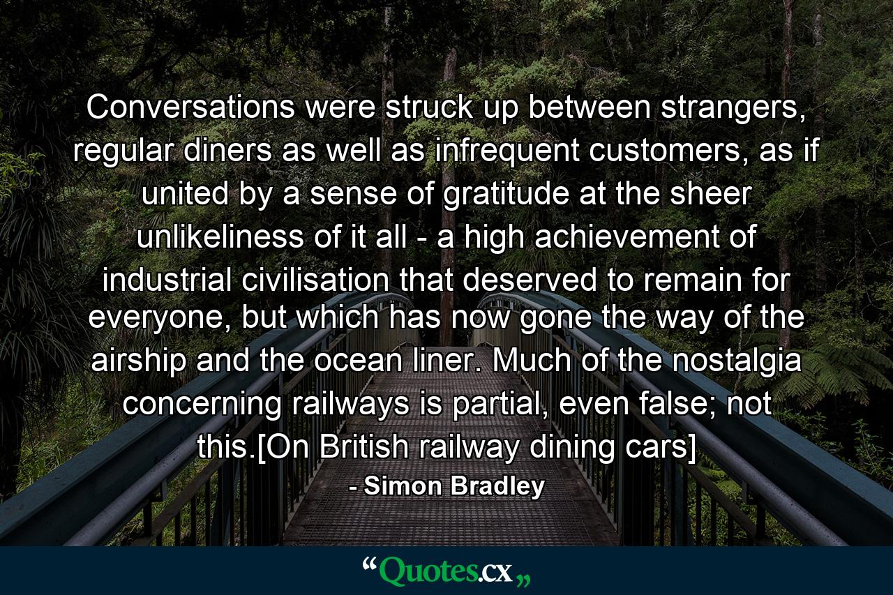 Conversations were struck up between strangers, regular diners as well as infrequent customers, as if united by a sense of gratitude at the sheer unlikeliness of it all - a high achievement of industrial civilisation that deserved to remain for everyone, but which has now gone the way of the airship and the ocean liner. Much of the nostalgia concerning railways is partial, even false; not this.[On British railway dining cars] - Quote by Simon Bradley