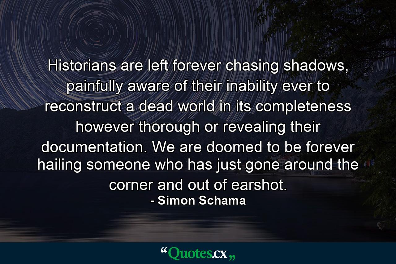 Historians are left forever chasing shadows, painfully aware of their inability ever to reconstruct a dead world in its completeness however thorough or revealing their documentation. We are doomed to be forever hailing someone who has just gone around the corner and out of earshot. - Quote by Simon Schama