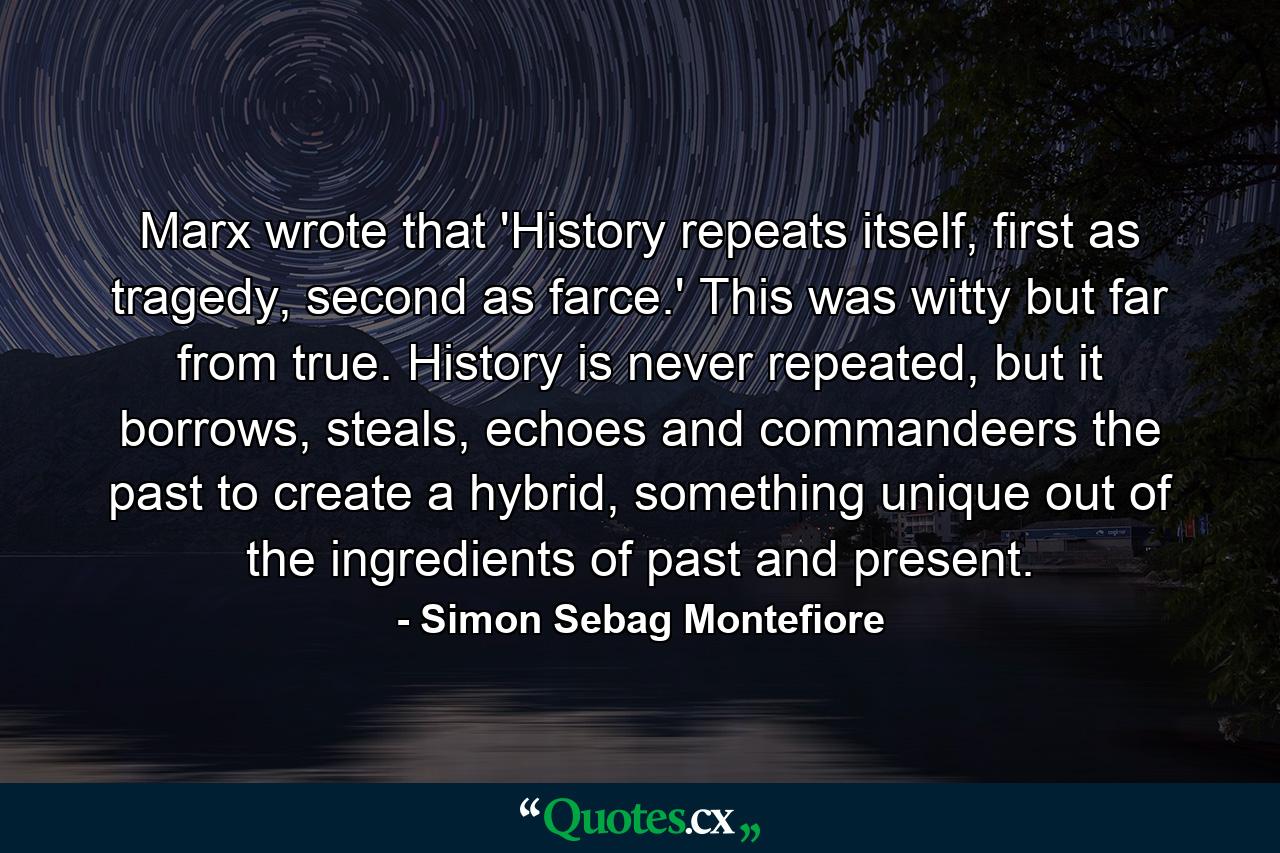 Marx wrote that 'History repeats itself, first as tragedy, second as farce.' This was witty but far from true. History is never repeated, but it borrows, steals, echoes and commandeers the past to create a hybrid, something unique out of the ingredients of past and present. - Quote by Simon Sebag Montefiore