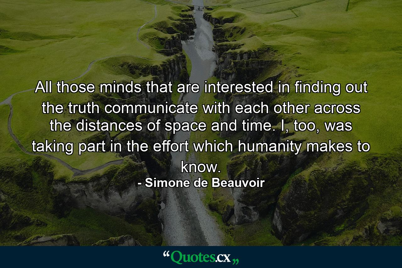 All those minds that are interested in finding out the truth communicate with each other across the distances of space and time. I, too, was taking part in the effort which humanity makes to know. - Quote by Simone de Beauvoir