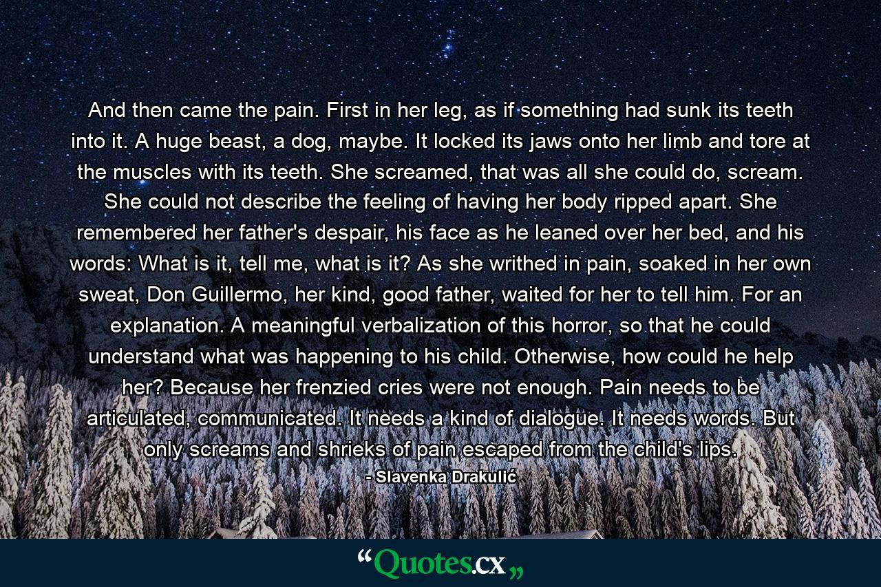 And then came the pain. First in her leg, as if something had sunk its teeth into it. A huge beast, a dog, maybe. It locked its jaws onto her limb and tore at the muscles with its teeth. She screamed, that was all she could do, scream. She could not describe the feeling of having her body ripped apart. She remembered her father's despair, his face as he leaned over her bed, and his words: What is it, tell me, what is it? As she writhed in pain, soaked in her own sweat, Don Guillermo, her kind, good father, waited for her to tell him. For an explanation. A meaningful verbalization of this horror, so that he could understand what was happening to his child. Otherwise, how could he help her? Because her frenzied cries were not enough. Pain needs to be articulated, communicated. It needs a kind of dialogue. It needs words. But only screams and shrieks of pain escaped from the child's lips. - Quote by Slavenka Drakulić