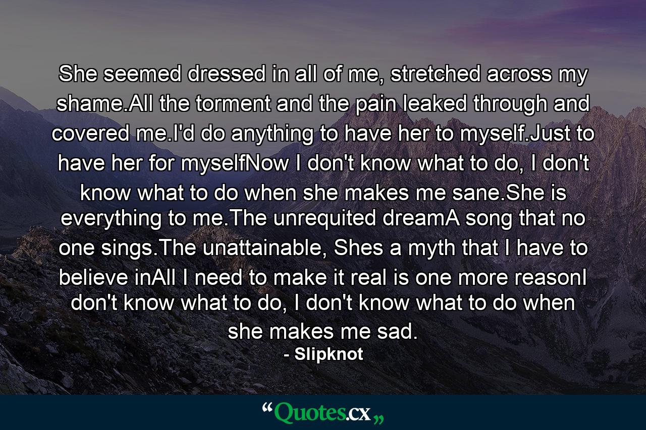 She seemed dressed in all of me, stretched across my shame.All the torment and the pain leaked through and covered me.I'd do anything to have her to myself.Just to have her for myselfNow I don't know what to do, I don't know what to do when she makes me sane.She is everything to me.The unrequited dreamA song that no one sings.The unattainable, Shes a myth that I have to believe inAll I need to make it real is one more reasonI don't know what to do, I don't know what to do when she makes me sad. - Quote by Slipknot