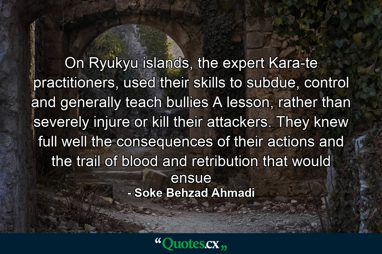 On Ryukyu islands, the expert Kara-te practitioners, used their skills to subdue, control and generally teach bullies A lesson, rather than severely injure or kill their attackers. They knew full well the consequences of their actions and the trail of blood and retribution that would ensue - Quote by Soke Behzad Ahmadi