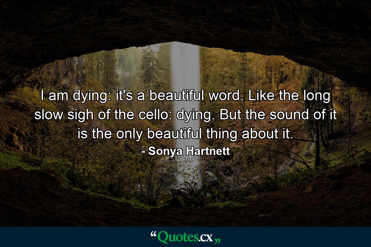 I am dying: it's a beautiful word. Like the long slow sigh of the cello: dying. But the sound of it is the only beautiful thing about it. - Quote by Sonya Hartnett