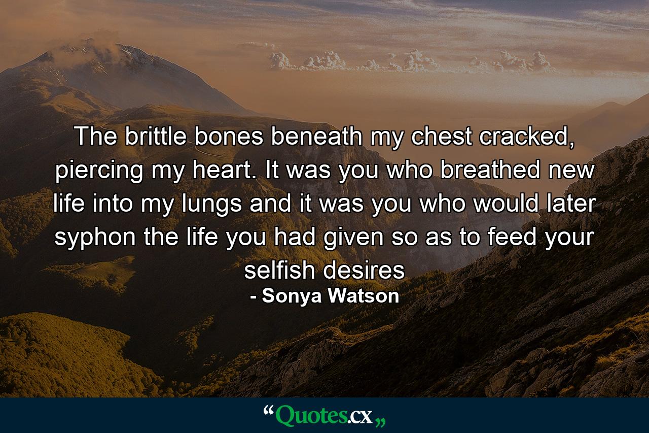 The brittle bones beneath my chest cracked, piercing my heart. It was you who breathed new life into my lungs and it was you who would later syphon the life you had given so as to feed your selfish desires - Quote by Sonya Watson