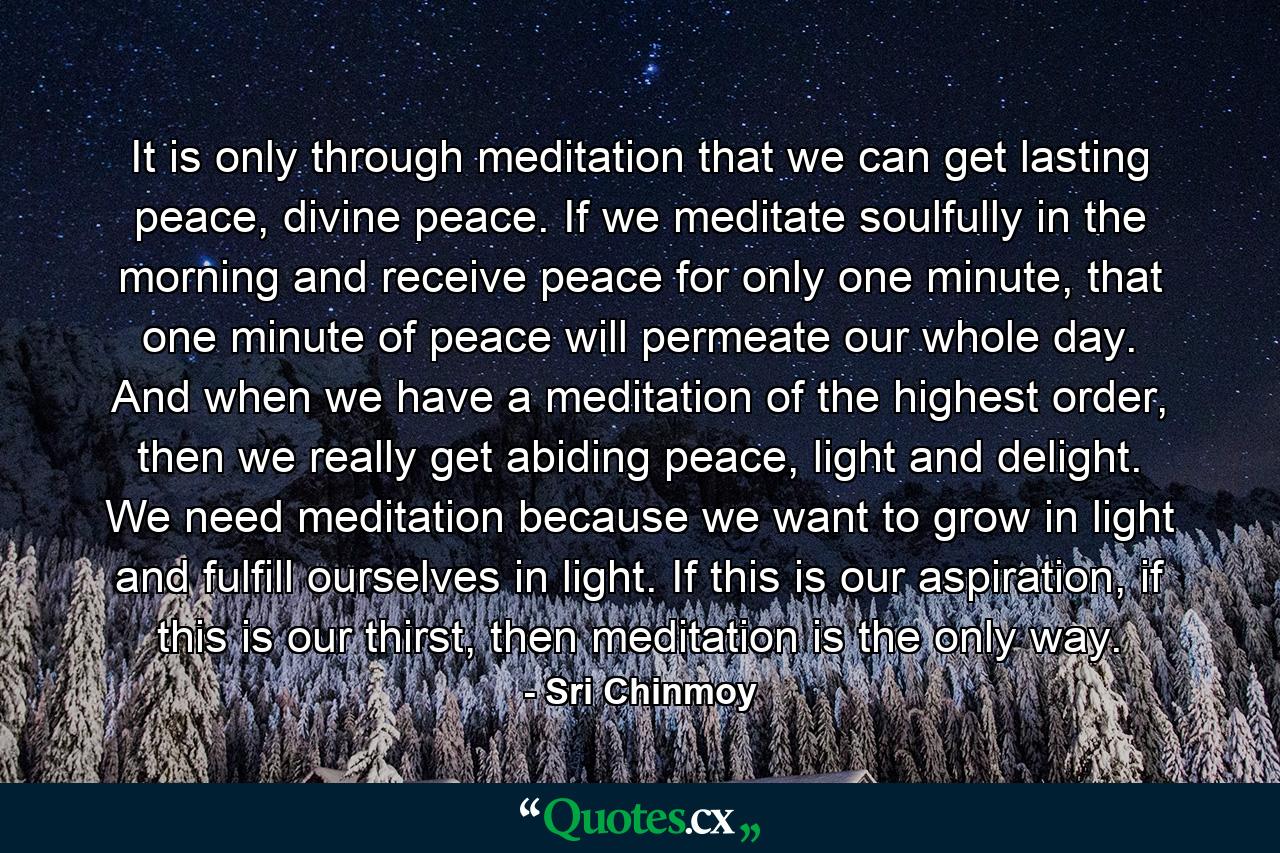 It is only through meditation that we can get lasting peace, divine peace. If we meditate soulfully in the morning and receive peace for only one minute, that one minute of peace will permeate our whole day. And when we have a meditation of the highest order, then we really get abiding peace, light and delight. We need meditation because we want to grow in light and fulfill ourselves in light. If this is our aspiration, if this is our thirst, then meditation is the only way. - Quote by Sri Chinmoy