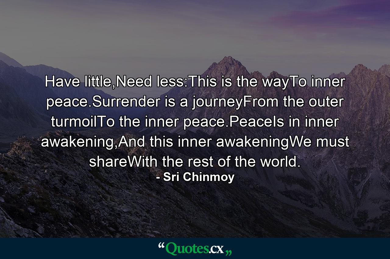 Have little,Need less:This is the wayTo inner peace.Surrender is a journeyFrom the outer turmoilTo the inner peace.PeaceIs in inner awakening,And this inner awakeningWe must shareWith the rest of the world. - Quote by Sri Chinmoy