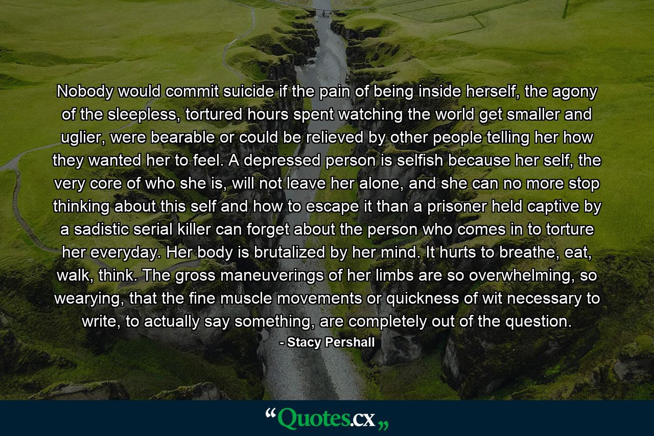 Nobody would commit suicide if the pain of being inside herself, the agony of the sleepless, tortured hours spent watching the world get smaller and uglier, were bearable or could be relieved by other people telling her how they wanted her to feel. A depressed person is selfish because her self, the very core of who she is, will not leave her alone, and she can no more stop thinking about this self and how to escape it than a prisoner held captive by a sadistic serial killer can forget about the person who comes in to torture her everyday. Her body is brutalized by her mind. It hurts to breathe, eat, walk, think. The gross maneuverings of her limbs are so overwhelming, so wearying, that the fine muscle movements or quickness of wit necessary to write, to actually say something, are completely out of the question. - Quote by Stacy Pershall