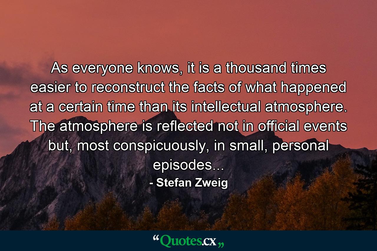 As everyone knows, it is a thousand times easier to reconstruct the facts of what happened at a certain time than its intellectual atmosphere. The atmosphere is reflected not in official events but, most conspicuously, in small, personal episodes... - Quote by Stefan Zweig