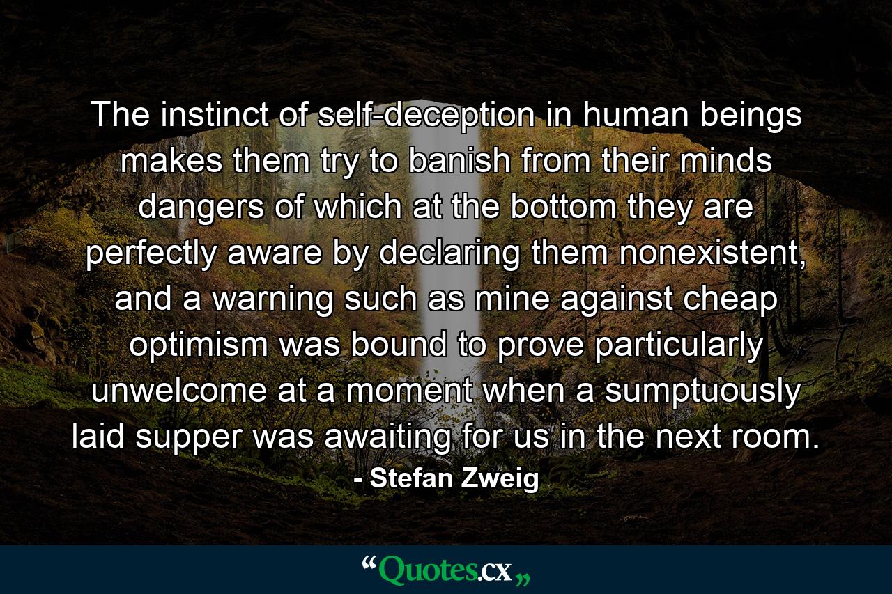 The instinct of self-deception in human beings makes them try to banish from their minds dangers of which at the bottom they are perfectly aware by declaring them nonexistent, and a warning such as mine against cheap optimism was bound to prove particularly unwelcome at a moment when a sumptuously laid supper was awaiting for us in the next room. - Quote by Stefan Zweig