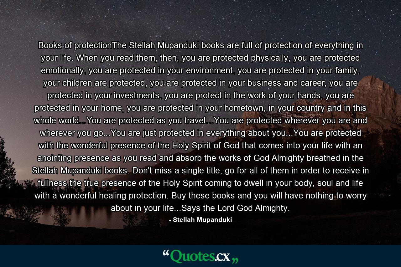 Books of protectionThe Stellah Mupanduki books are full of protection of everything in your life. When you read them, then, you are protected physically, you are protected emotionally, you are protected in your environment, you are protected in your family, your children are protected, you are protected in your business and career, you are protected in your investments, you are protect in the work of your hands, you are protected in your home, you are protected in your hometown, in your country and in this whole world...You are protected as you travel…You are protected wherever you are and wherever you go...You are just protected in everything about you...You are protected with the wonderful presence of the Holy Spirit of God that comes into your life with an anointing presence as you read and absorb the works of God Almighty breathed in the Stellah Mupanduki books. Don't miss a single title, go for all of them in order to receive in fullness the true presence of the Holy Spirit coming to dwell in your body, soul and life with a wonderful healing protection. Buy these books and you will have nothing to worry about in your life...Says the Lord God Almighty. - Quote by Stellah Mupanduki