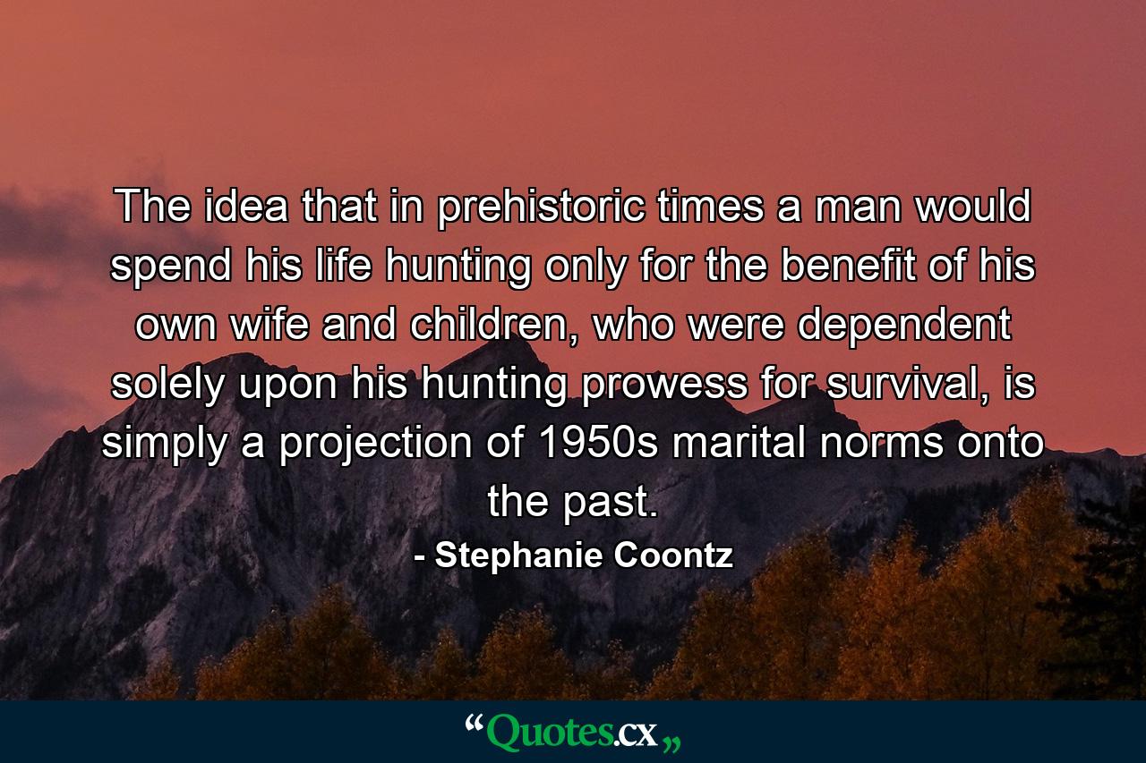 The idea that in prehistoric times a man would spend his life hunting only for the benefit of his own wife and children, who were dependent solely upon his hunting prowess for survival, is simply a projection of 1950s marital norms onto the past. - Quote by Stephanie Coontz