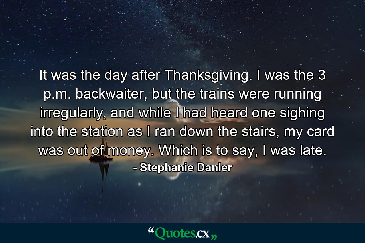 It was the day after Thanksgiving. I was the 3 p.m. backwaiter, but the trains were running irregularly, and while I had heard one sighing into the station as I ran down the stairs, my card was out of money. Which is to say, I was late. - Quote by Stephanie Danler