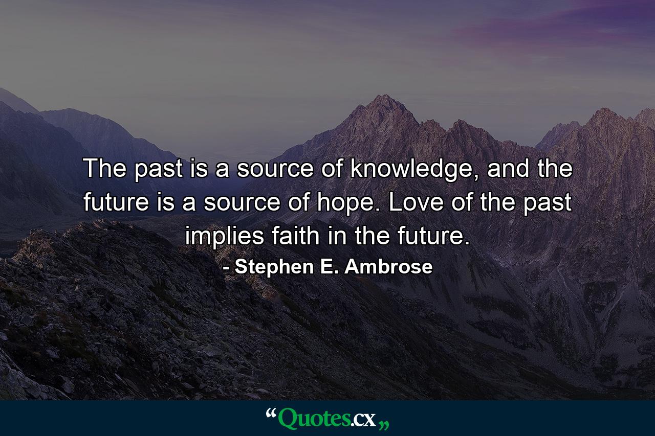 The past is a source of knowledge, and the future is a source of hope. Love of the past implies faith in the future. - Quote by Stephen E. Ambrose