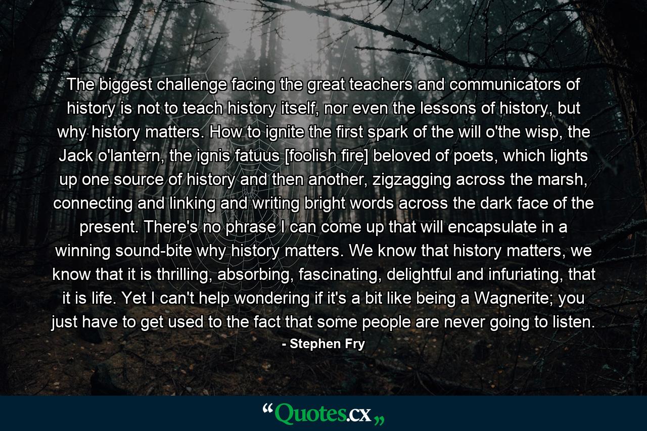 The biggest challenge facing the great teachers and communicators of history is not to teach history itself, nor even the lessons of history, but why history matters. How to ignite the first spark of the will o'the wisp, the Jack o'lantern, the ignis fatuus [foolish fire] beloved of poets, which lights up one source of history and then another, zigzagging across the marsh, connecting and linking and writing bright words across the dark face of the present. There's no phrase I can come up that will encapsulate in a winning sound-bite why history matters. We know that history matters, we know that it is thrilling, absorbing, fascinating, delightful and infuriating, that it is life. Yet I can't help wondering if it's a bit like being a Wagnerite; you just have to get used to the fact that some people are never going to listen. - Quote by Stephen Fry